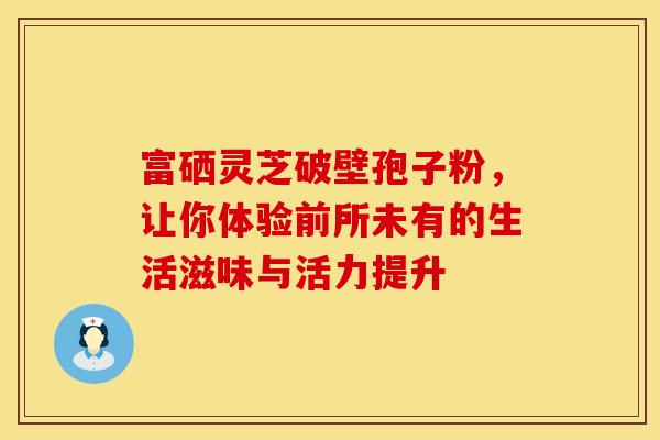 富硒灵芝破壁孢子粉，让你体验前所未有的生活滋味与活力提升