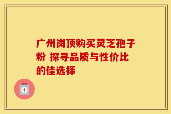 广州岗顶购买灵芝孢子粉 探寻品质与性价比的佳选择