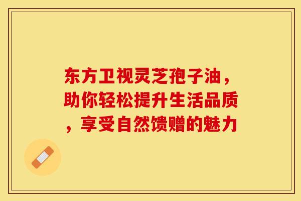 东方卫视灵芝孢子油，助你轻松提升生活品质，享受自然馈赠的魅力