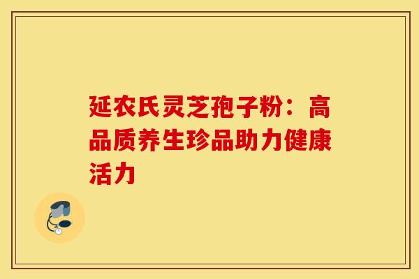 延农氏灵芝孢子粉:高品质养生珍品助力健康活力 延农氏灵芝孢子粉:高品质养生珍品助力健康活力