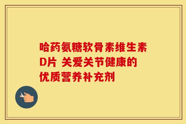哈药氨糖软骨素维生素D片 关爱关节健康的优质营养补充剂