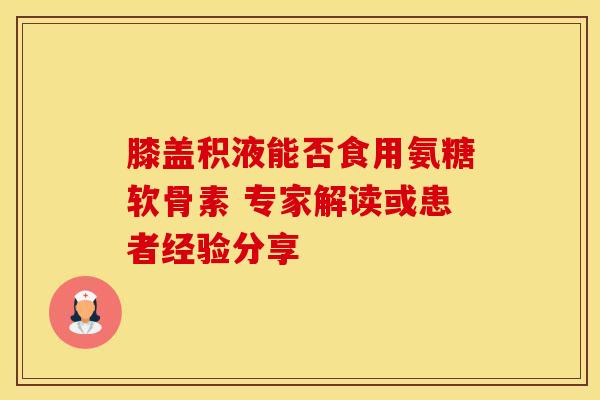 膝盖积液能否食用氨糖软骨素 专家解读或患者经验分享