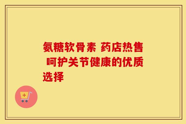 氨糖软骨素 药店热售 呵护关节健康的优质选择