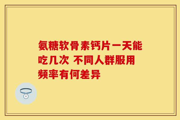 氨糖软骨素钙片一天能吃几次 不同人群服用频率有何差异