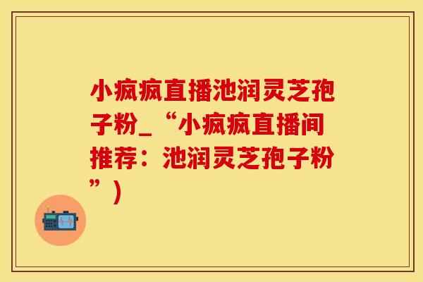 小疯疯直播池润灵芝孢子粉_“小疯疯直播间推荐：池润灵芝孢子粉”)