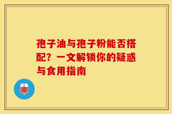 孢子油与孢子粉能否搭配？一文解锁你的疑惑与食用指南