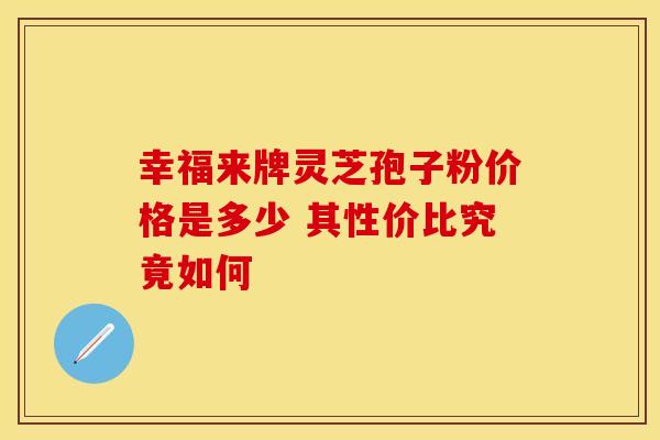 幸福来牌灵芝孢子粉价格是多少 其性价比究竟如何