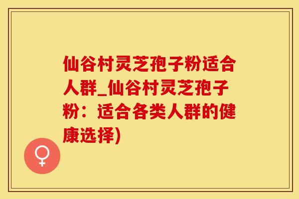 仙谷村灵芝孢子粉适合人群_仙谷村灵芝孢子粉：适合各类人群的健康选择)