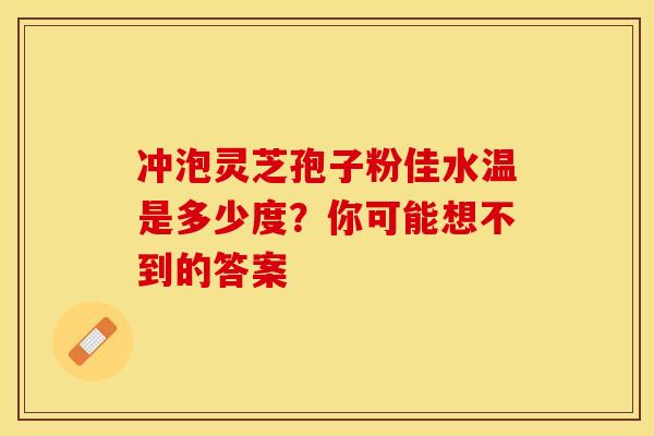 冲泡灵芝孢子粉佳水温是多少度？你可能想不到的答案