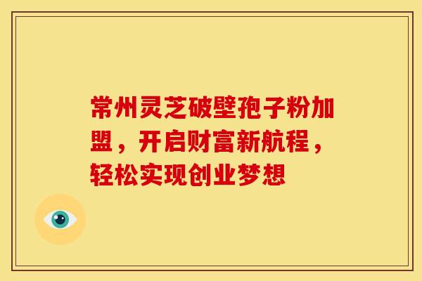 常州灵芝破壁孢子粉加盟，开启财富新航程，轻松实现创业梦想