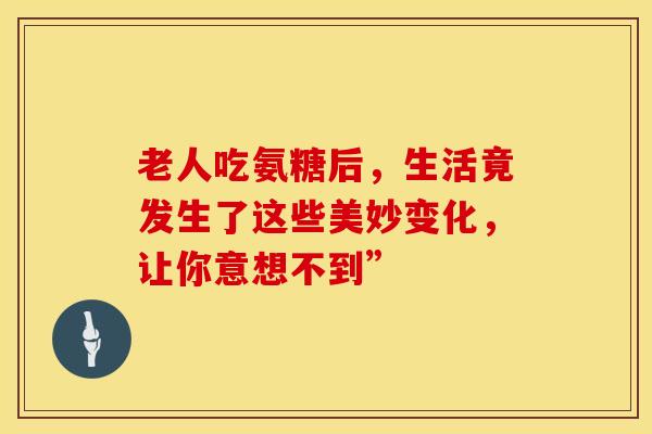 老人吃氨糖后，生活竟发生了这些美妙变化，让你意想不到”
