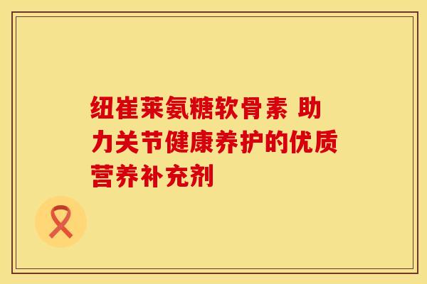 纽崔莱氨糖软骨素 助力关节健康养护的优质营养补充剂