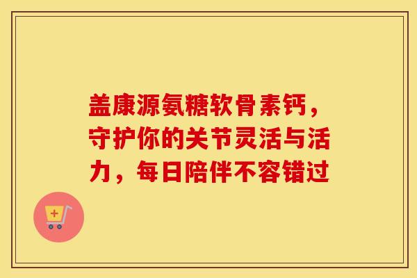 盖康源氨糖软骨素钙，守护你的关节灵活与活力，每日陪伴不容错过