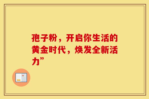 孢子粉，开启你生活的黄金时代，焕发全新活力”