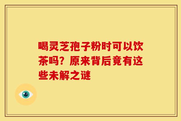 喝灵芝孢子粉时可以饮茶吗？原来背后竟有这些未解之谜
