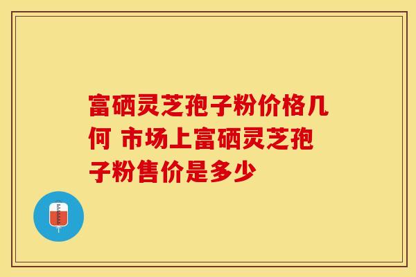 富硒灵芝孢子粉价格几何 市场上富硒灵芝孢子粉售价是多少 富硒灵芝孢子粉价格几何 市场上富硒灵芝孢子粉售价是多少
