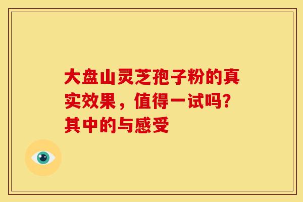 大盘山灵芝孢子粉的真实效果，值得一试吗？其中的与感受