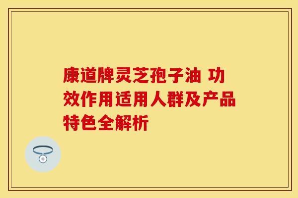 康道牌灵芝孢子油 功效作用适用人群及产品特色全解析