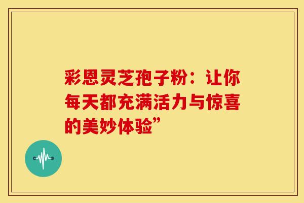 彩恩灵芝孢子粉：让你每天都充满活力与惊喜的美妙体验”