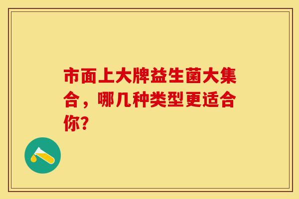 市面上大牌益生菌大集合,哪几种类型更适合你? 市面上大牌益生菌大集合,哪几种类型更适合你?