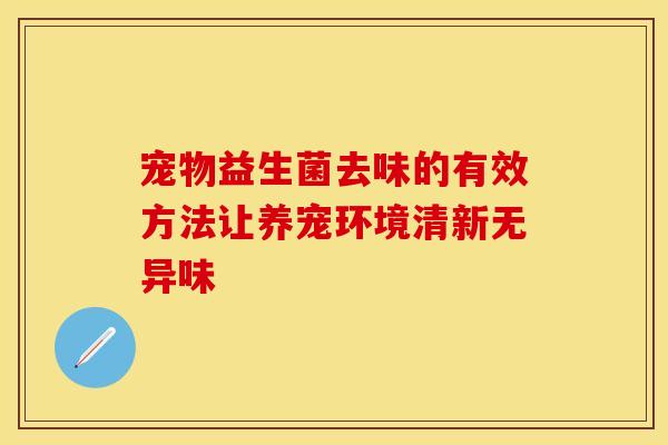 宠物益生菌去味的有效方法让养宠环境清新无异味