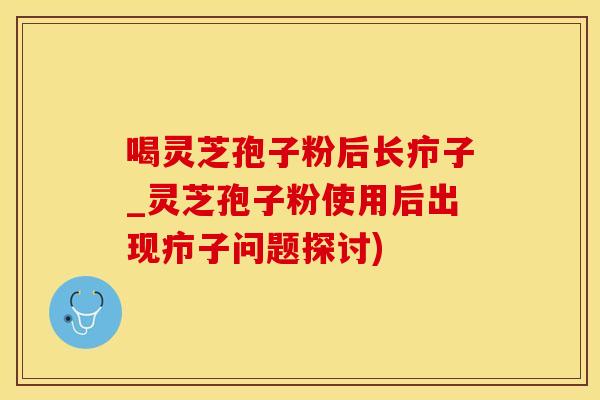 喝灵芝孢子粉后长疖子_灵芝孢子粉使用后出现疖子问题探讨)