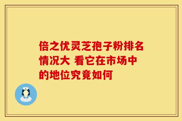倍之优灵芝孢子粉排名情况大 看它在市场中的地位究竟如何