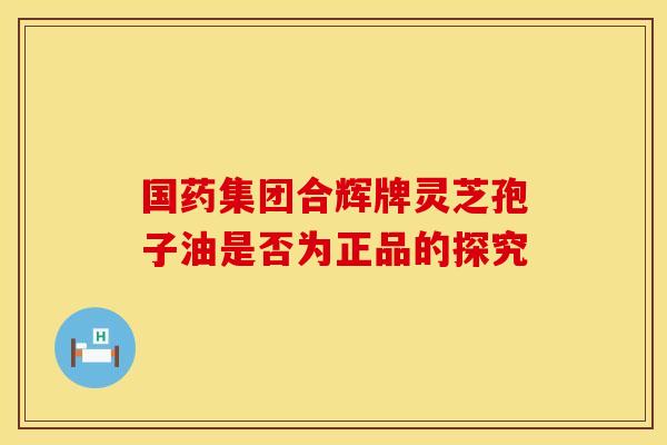 国药集团合辉牌灵芝孢子油是否为正品的探究 国药集团合辉牌灵芝孢子油是否为正品的探究
