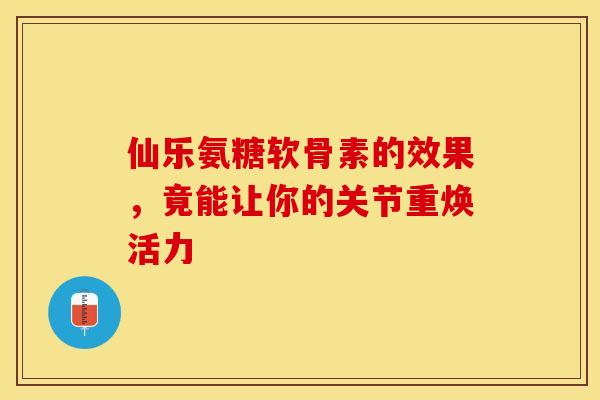 仙乐氨糖软骨素的效果，竟能让你的关节重焕活力