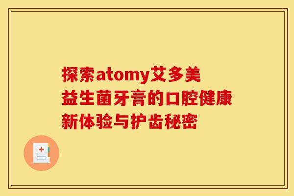 探索atomy艾多美益生菌牙膏的口腔健康新体验与护齿秘密
