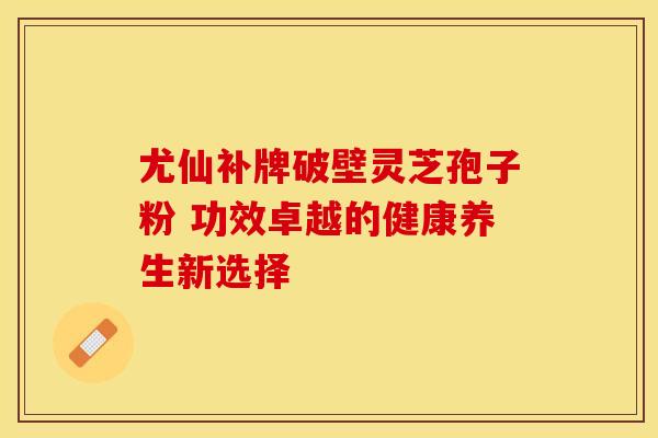 尤仙补牌破壁灵芝孢子粉 功效卓越的健康养生新选择