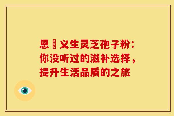 恩祐义生灵芝孢子粉：你没听过的滋补选择，提升生活品质的之旅