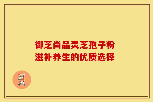 御芝尚品灵芝孢子粉 滋补养生的优质选择