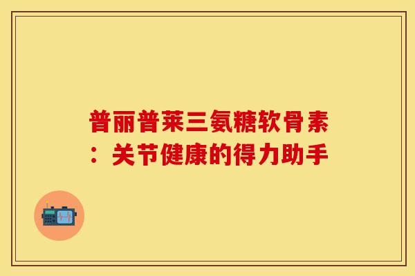 普丽普莱三氨糖软骨素：关节健康的得力助手