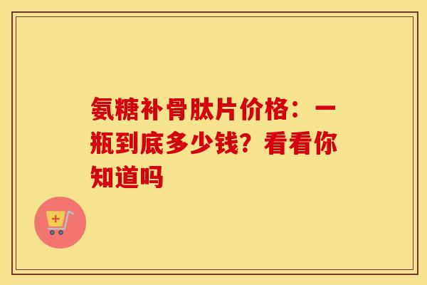 氨糖补骨肽片价格：一瓶到底多少钱？看看你知道吗