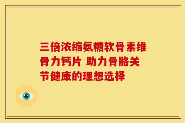 三倍浓缩氨糖软骨素维骨力钙片 助力骨骼关节健康的理想选择