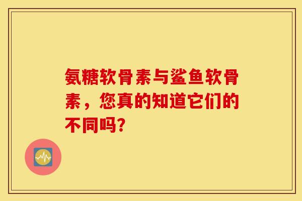 氨糖软骨素与鲨鱼软骨素，您真的知道它们的不同吗？
