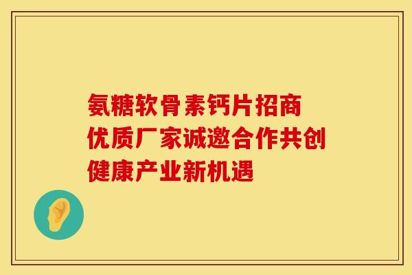 氨糖软骨素钙片招商 优质厂家诚邀合作共创健康产业新机遇