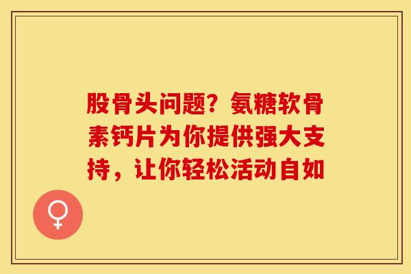 股骨头问题？氨糖软骨素钙片为你提供强大支持，让你轻松活动自如