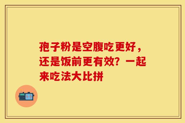 孢子粉是空腹吃更好,还是饭前更有效?一起来吃法大比拼 孢子粉是空腹吃更好,还是饭前更有效?一起来吃法大比拼