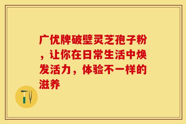广优牌破壁灵芝孢子粉，让你在日常生活中焕发活力，体验不一样的滋养