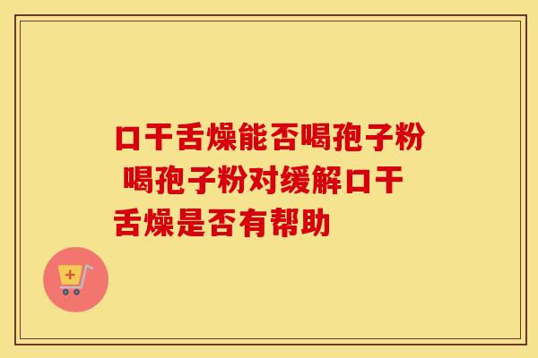 口干舌燥能否喝孢子粉 喝孢子粉对缓解口干舌燥是否有帮助