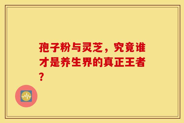 孢子粉与灵芝，究竟谁才是养生界的真正王者？