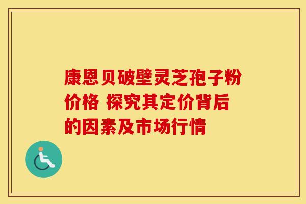 康恩贝破壁灵芝孢子粉价格 探究其定价背后的因素及市场行情