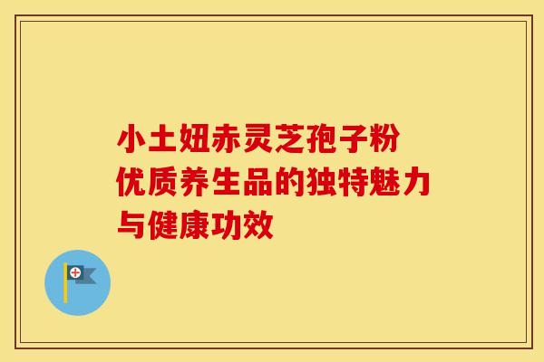 小土妞赤灵芝孢子粉 优质养生品的独特魅力与健康功效