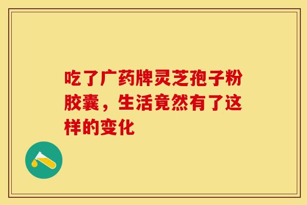 吃了广药牌灵芝孢子粉胶囊，生活竟然有了这样的变化