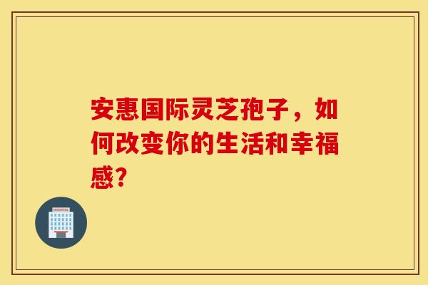 安惠国际灵芝孢子，如何改变你的生活和幸福感？