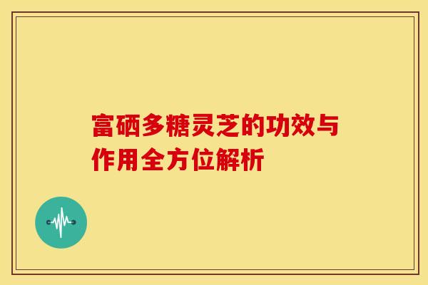 富硒多糖灵芝的功效与作用全方位解析