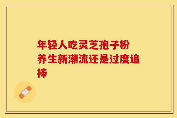 年轻人吃灵芝孢子粉 养生新潮流还是过度追捧