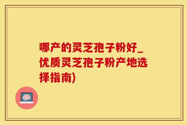 哪产的灵芝孢子粉好_优质灵芝孢子粉产地选择指南)